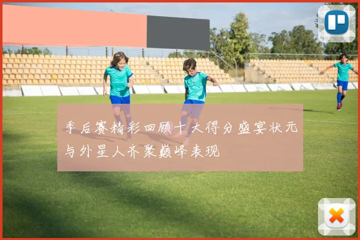 季后赛精彩回顾十大得分盛宴状元与外星人齐聚巅峰表现