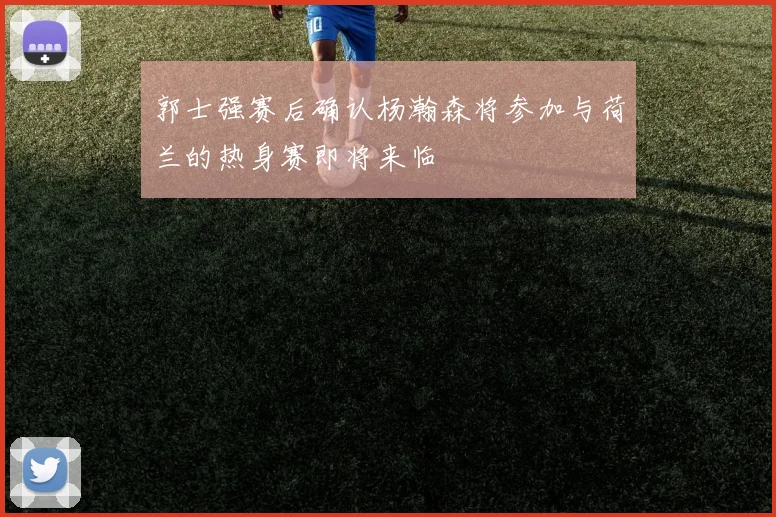 郭士强赛后确认杨瀚森将参加与荷兰的热身赛即将来临